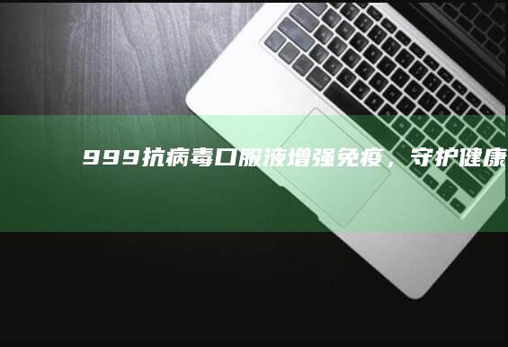 999抗病毒口服液：增强免疫，守护健康无忧